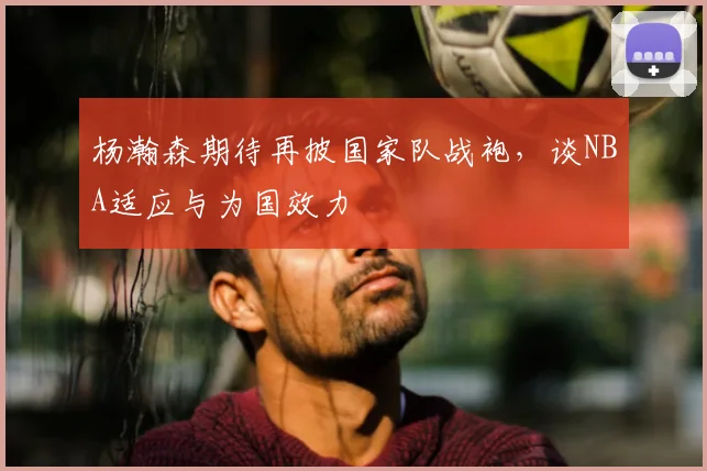 杨瀚森期待再披国家队战袍，谈NBA适应与为国效力