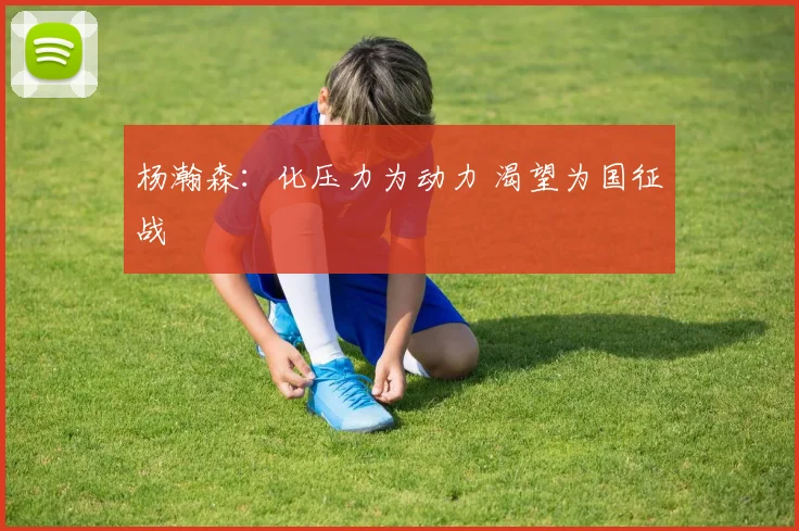 杨瀚森：化压力为动力 渴望为国征战