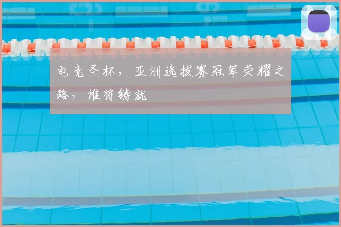 电竞圣杯,亚洲选拔赛冠军荣耀之路,谁将铸就
