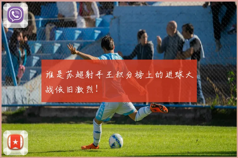谁是苏超射手王积分榜上的进球大战依旧激烈！