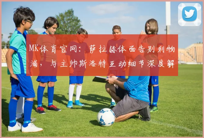 MK体育官网：萨拉赫体面告别利物浦，与主帅斯洛特互动细节深度解析 (2)