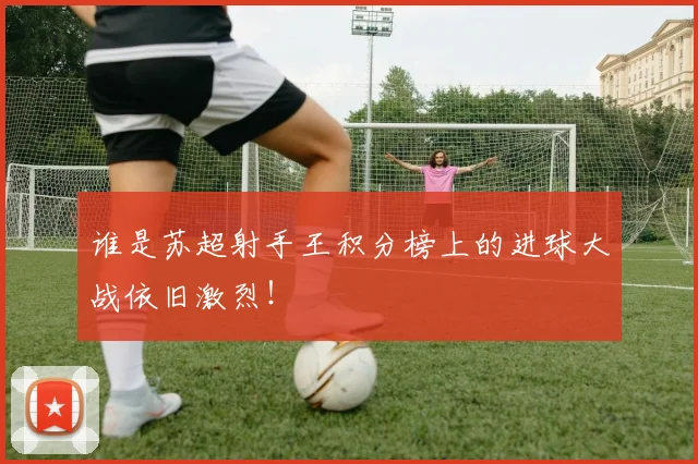 谁是苏超射手王积分榜上的进球大战依旧激烈！