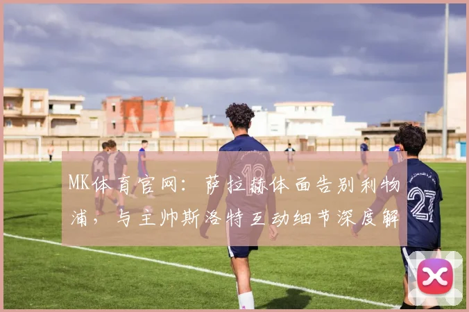 MK体育官网:萨拉赫体面告别利物浦,与主帅斯洛特互动细节深度解析 (2)