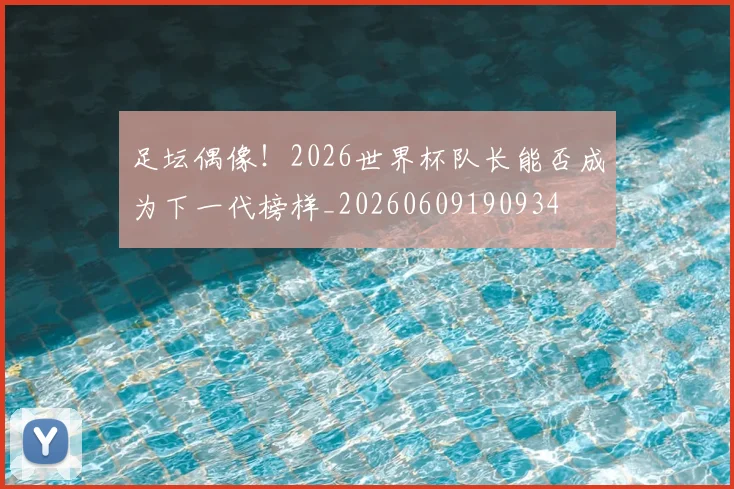 足坛偶像！2026世界杯队长能否成为下一代榜样_20260609190934