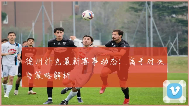 德州扑克最新赛事动态：高手对决与策略解析