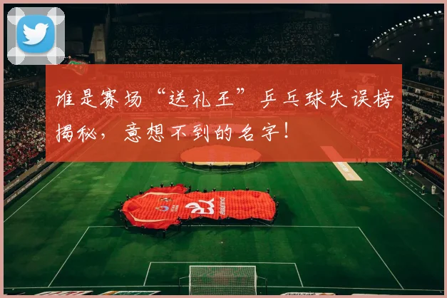 谁是赛场“送礼王”乒乓球失误榜揭秘，意想不到的名字！