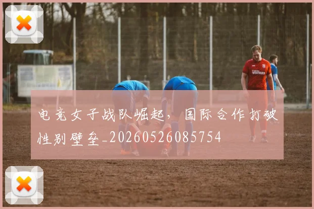 电竞女子战队崛起,国际合作打破性别壁垒_20260526085754