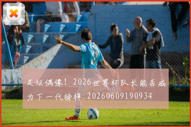 足坛偶像!2026世界杯队长能否成为下一代榜样_20260609190934