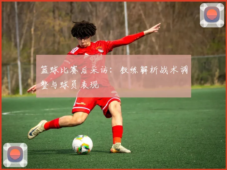 篮球比赛后采访:教练解析战术调整与球员表现