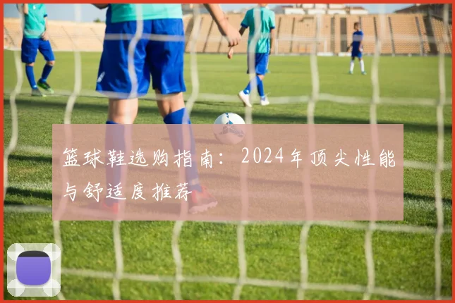篮球鞋选购指南：2024年顶尖性能与舒适度推荐