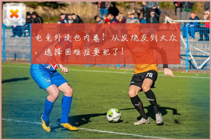 电竞外设也内卷！从发烧友到大众，选择困难症要犯了！