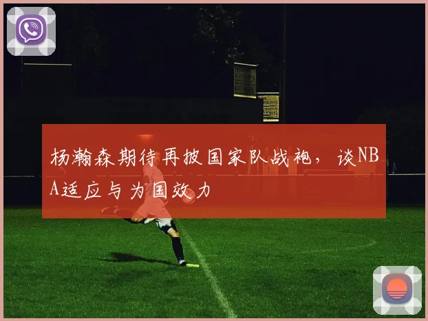 杨瀚森期待再披国家队战袍，谈NBA适应与为国效力