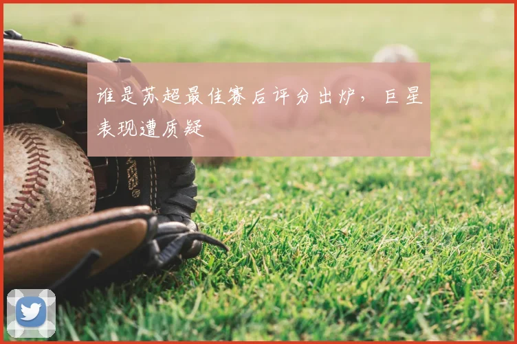 谁是苏超最佳赛后评分出炉，巨星表现遭质疑