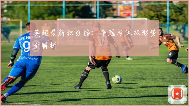 英超最新积分榜:争冠与保级形势全解析