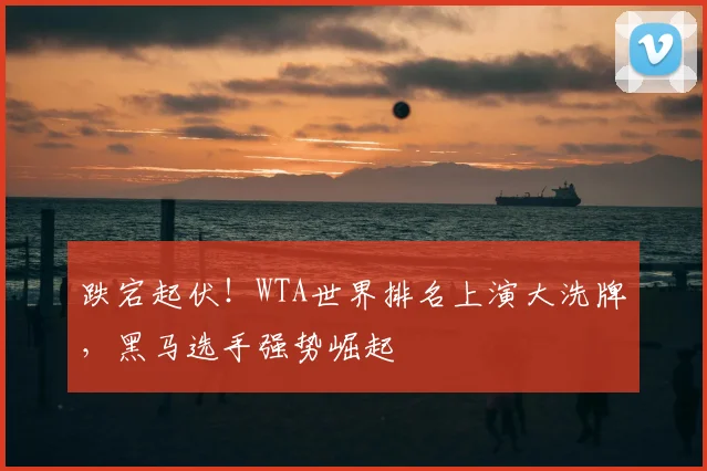 跌宕起伏！WTA世界排名上演大洗牌，黑马选手强势崛起